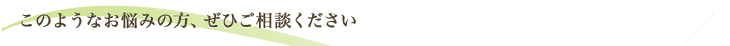 このようなお悩みの方、ぜひご相談ください